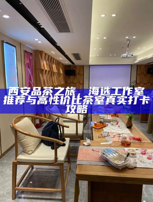 西安品茶之旅，海选工作室推荐与高性价比茶室真实打卡攻略
