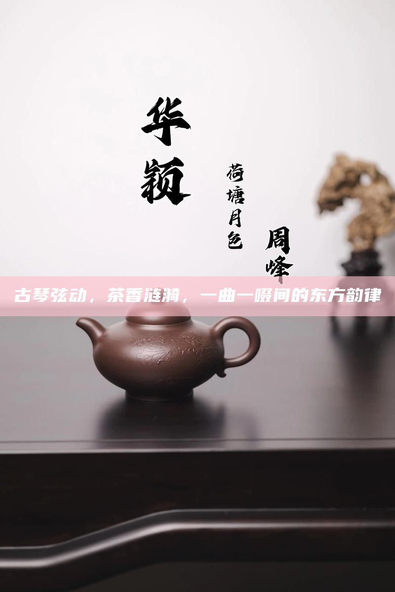 古琴弦动，茶香涟漪，一曲一啜间的东方韵律