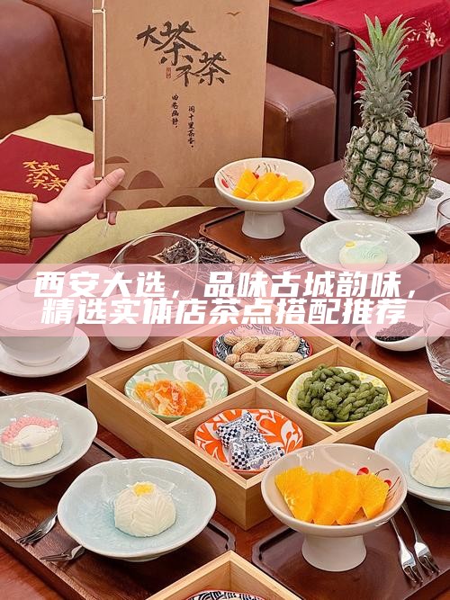 西安大选，品味古城韵味，精选实体店茶点搭配推荐